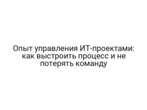 Опыт управления ИТ-проектами: как выстроить процесс и не потерять команду