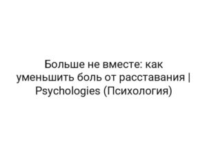 Больше не вместе: как уменьшить боль от расставания | Psychologies (Психология)